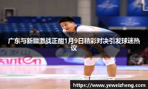 广东与新疆激战正酣1月9日精彩对决引发球迷热议