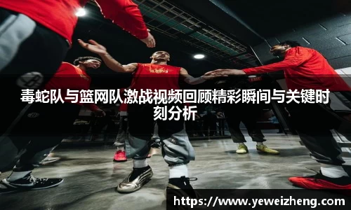 毒蛇队与篮网队激战视频回顾精彩瞬间与关键时刻分析